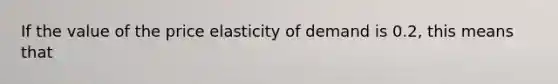 If the value of the price elasticity of demand is 0.2, this means that