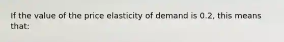 If the value of the price elasticity of demand is 0.2, this means that: