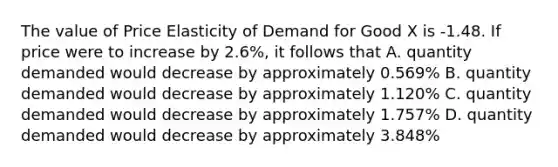 The value of Price Elasticity of Demand for Good X is -1.48. If price were to increase by 2.6%, it follows that A. quantity demanded would decrease by approximately 0.569% B. quantity demanded would decrease by approximately 1.120% C. quantity demanded would decrease by approximately 1.757% D. quantity demanded would decrease by approximately 3.848%