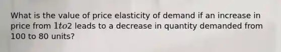 What is the value of price elasticity of demand if an increase in price from 1 to2 leads to a decrease in quantity demanded from 100 to 80 units?