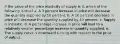 If the value of the price elasticity of supply is 3, which of the following is true? a. A 3 percent increase in price will decrease the quantity supplied by 10 percent. b. A 10 percent decrease in price will decrease the quantity supplied by 30 percent. c. Supply is inelastic. d. A percentage increase in price will lead to a relatively smaller percentage increase in quantity supplied. e. The supply curve is downward sloping with respect to the price of output.