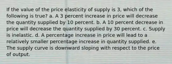 If the value of the price elasticity of supply is 3, which of the following is true? a. A 3 percent increase in price will decrease the quantity supplied by 10 percent. b. A 10 percent decrease in price will decrease the quantity supplied by 30 percent. c. Supply is inelastic. d. A percentage increase in price will lead to a relatively smaller percentage increase in quantity supplied. e. The supply curve is downward sloping with respect to the price of output.