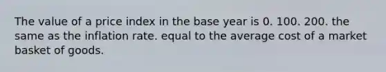 The value of a price index in the base year is 0. 100. 200. the same as the inflation rate. equal to the average cost of a market basket of goods.