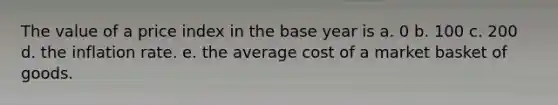 The value of a price index in the base year is a. 0 b. 100 c. 200 d. the inflation rate. e. the average cost of a market basket of goods.