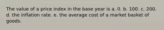 The value of a price index in the base year is a. 0. b. 100. c. 200. d. the inflation rate. e. the average cost of a market basket of goods.