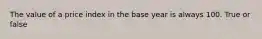 The value of a price index in the base year is always 100. True or false