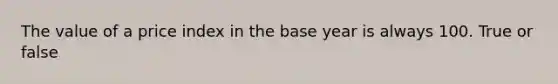 The value of a price index in the base year is always 100. True or false