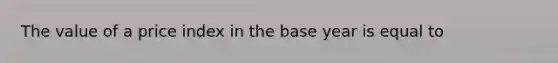 The value of a price index in the base year is equal to