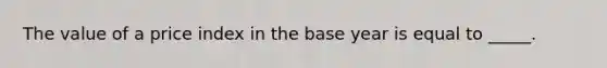 The value of a price index in the base year is equal to _____.