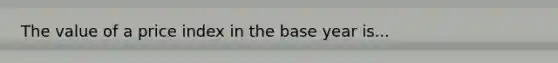 The value of a price index in the base year is...