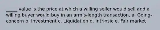 _____ value is the price at which a willing seller would sell and a willing buyer would buy in an arm's-length transaction. a. Going-concern b. Investment c. Liquidation d. Intrinsic e. Fair market