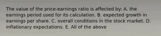 The value of the price-earnings ratio is affected by: A. the earnings period used for its calculation. B. expected growth in earnings per share. C. overall conditions in the stock market. D. inflationary expectations. E. All of the above