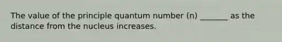 The value of the principle quantum number (n) _______ as the distance from the nucleus increases.