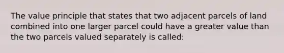 The value principle that states that two adjacent parcels of land combined into one larger parcel could have a greater value than the two parcels valued separately is called: