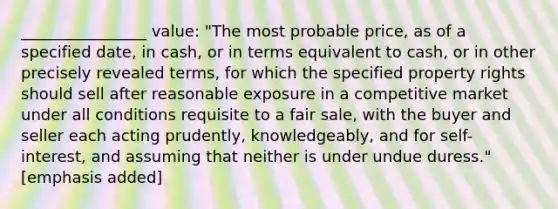 ________________ value: "The most probable price, as of a specified date, in cash, or in terms equivalent to cash, or in other precisely revealed terms, for which the specified property rights should sell after reasonable exposure in a competitive market under all conditions requisite to a fair sale, with the buyer and seller each acting prudently, knowledgeably, and for self-interest, and assuming that neither is under undue duress." [emphasis added]
