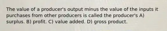 The value of a producer's output minus the value of the inputs it purchases from other producers is called the producer's A) surplus. B) profit. C) value added. D) gross product.