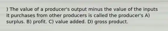 ) The value of a producer's output minus the value of the inputs it purchases from other producers is called the producer's A) surplus. B) profit. C) value added. D) gross product.