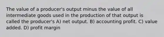 The value of a producer's output minus the value of all intermediate goods used in the production of that output is called the producer's A) net output. B) accounting profit. C) value added. D) profit margin