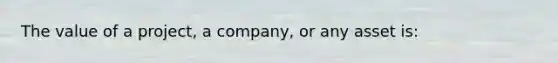 The value of a project, a company, or any asset is: