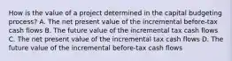 How is the value of a project determined in the capital budgeting process? A. The net present value of the incremental before-tax cash flows B. The future value of the incremental tax cash flows C. The net present value of the incremental tax cash flows D. The future value of the incremental before-tax cash flows