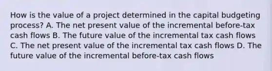 How is the value of a project determined in the capital budgeting process? A. The net present value of the incremental before-tax cash flows B. The future value of the incremental tax cash flows C. The net present value of the incremental tax cash flows D. The future value of the incremental before-tax cash flows