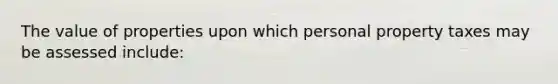 The value of properties upon which personal property taxes may be assessed include: