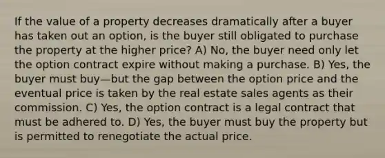 If the value of a property decreases dramatically after a buyer has taken out an option, is the buyer still obligated to purchase the property at the higher price? A) No, the buyer need only let the option contract expire without making a purchase. B) Yes, the buyer must buy—but the gap between the option price and the eventual price is taken by the real estate sales agents as their commission. C) Yes, the option contract is a legal contract that must be adhered to. D) Yes, the buyer must buy the property but is permitted to renegotiate the actual price.