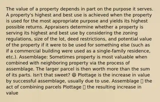 The value of a property depends in part on the purpose it serves. A property's highest and best use is achieved when the property is used for the most appropriate purpose and yields its highest possible returns. Appraisers determine whether a property is serving its highest and best use by considering the zoning regulations, size of the lot, deed restrictions, and potential value of the property if it were to be used for something else (such as if a commercial building were used as a single-family residence, etc.). Assemblage: Sometimes property is most valuable when combined with neighboring property via the process of assemblage. The larger parcel is then worth more than the sum of its parts. Isn't that sweet? 😄 Plottage is the increase in value by successful assemblage, usually due to use. Assemblage 👉 the act of combining parcels Plottage 👉 the resulting increase in value