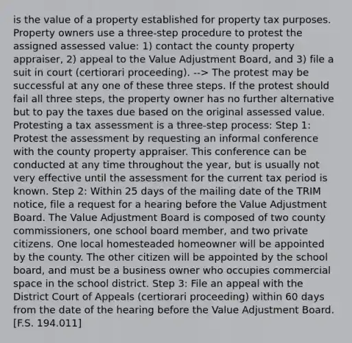 is the value of a property established for property tax purposes. Property owners use a three-step procedure to protest the assigned assessed value: 1) contact the county property appraiser, 2) appeal to the Value Adjustment Board, and 3) file a suit in court (certiorari proceeding). --> The protest may be successful at any one of these three steps. If the protest should fail all three steps, the property owner has no further alternative but to pay the taxes due based on the original assessed value. Protesting a tax assessment is a three-step process: Step 1: Protest the assessment by requesting an informal conference with the county property appraiser. This conference can be conducted at any time throughout the year, but is usually not very effective until the assessment for the current tax period is known. Step 2: Within 25 days of the mailing date of the TRIM notice, file a request for a hearing before the Value Adjustment Board. The Value Adjustment Board is composed of two county commissioners, one school board member, and two private citizens. One local homesteaded homeowner will be appointed by the county. The other citizen will be appointed by the school board, and must be a business owner who occupies commercial space in the school district. Step 3: File an appeal with the District Court of Appeals (certiorari proceeding) within 60 days from the date of the hearing before the Value Adjustment Board. [F.S. 194.011]