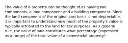 The value of a property can be thought of as having two components, a land component and a building component. Since the land component of the original cost basis is not depreciable, it is important to understand how much of the property's value is typically attributed to the land for tax purposes. As a general rule, the value of land constitutes what percentage (expressed as a range) of the total value of a commercial property?