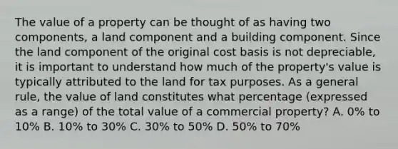 The value of a property can be thought of as having two components, a land component and a building component. Since the land component of the original cost basis is not depreciable, it is important to understand how much of the property's value is typically attributed to the land for tax purposes. As a general rule, the value of land constitutes what percentage (expressed as a range) of the total value of a commercial property? A. 0% to 10% B. 10% to 30% C. 30% to 50% D. 50% to 70%