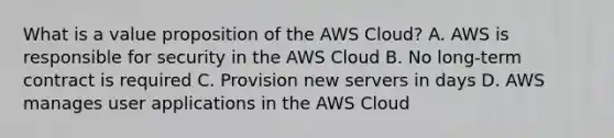 What is a value proposition of the AWS Cloud? A. AWS is responsible for security in the AWS Cloud B. No long-term contract is required C. Provision new servers in days D. AWS manages user applications in the AWS Cloud