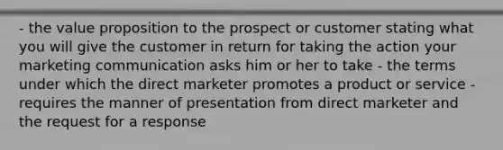 - the value proposition to the prospect or customer stating what you will give the customer in return for taking the action your marketing communication asks him or her to take - the terms under which the direct marketer promotes a product or service - requires the manner of presentation from direct marketer and the request for a response