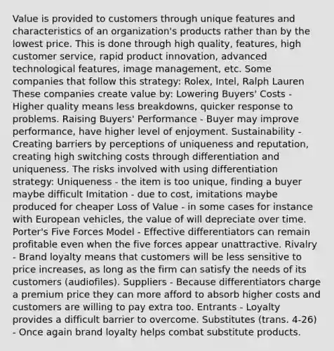 Value is provided to customers through unique features and characteristics of an organization's products rather than by the lowest price. This is done through high quality, features, high customer service, rapid product innovation, advanced technological features, image management, etc. Some companies that follow this strategy: Rolex, Intel, Ralph Lauren These companies create value by: Lowering Buyers' Costs - Higher quality means less breakdowns, quicker response to problems. Raising Buyers' Performance - Buyer may improve performance, have higher level of enjoyment. Sustainability - Creating barriers by perceptions of uniqueness and reputation, creating high switching costs through differentiation and uniqueness. The risks involved with using differentiation strategy: Uniqueness - the item is too unique, finding a buyer maybe difficult Imitation - due to cost, imitations maybe produced for cheaper Loss of Value - in some cases for instance with European vehicles, the value of will depreciate over time. Porter's Five Forces Model - Effective differentiators can remain profitable even when the five forces appear unattractive. Rivalry - Brand loyalty means that customers will be less sensitive to price increases, as long as the firm can satisfy the needs of its customers (audiofiles). Suppliers - Because differentiators charge a premium price they can more afford to absorb higher costs and customers are willing to pay extra too. Entrants - Loyalty provides a difficult barrier to overcome. Substitutes (trans. 4-26) - Once again brand loyalty helps combat substitute products.