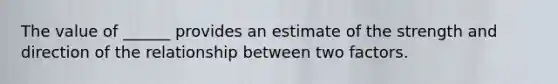 The value of ______ provides an estimate of the strength and direction of the relationship between two factors.