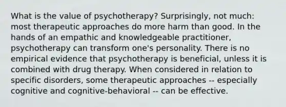 What is the value of psychotherapy? Surprisingly, not much: most therapeutic approaches do more harm than good. In the hands of an empathic and knowledgeable practitioner, psychotherapy can transform one's personality. There is no empirical evidence that psychotherapy is beneficial, unless it is combined with drug therapy. When considered in relation to specific disorders, some therapeutic approaches -- especially cognitive and cognitive-behavioral -- can be effective.