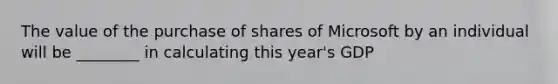 The value of the purchase of shares of Microsoft by an individual will be ________ in calculating this year's GDP