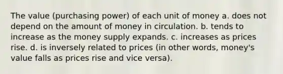 The value (purchasing power) of each unit of money a. does not depend on the amount of money in circulation. b. tends to increase as the money supply expands. c. increases as prices rise. d. is inversely related to prices (in other words, money's value falls as prices rise and vice versa).