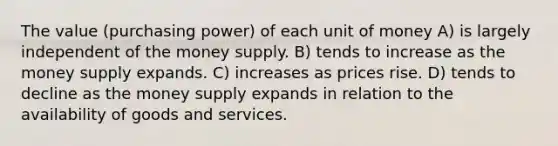 The value (purchasing power) of each unit of money A) is largely independent of the money supply. B) tends to increase as the money supply expands. C) increases as prices rise. D) tends to decline as the money supply expands in relation to the availability of goods and services.