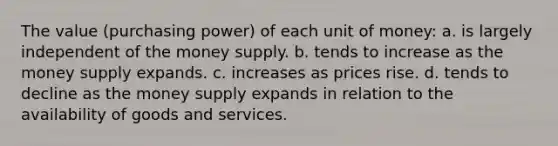 The value (purchasing power) of each unit of money: a. is largely independent of the money supply. b. tends to increase as the money supply expands. c. increases as prices rise. d. tends to decline as the money supply expands in relation to the availability of goods and services.