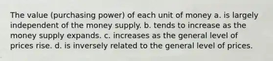 The value (purchasing power) of each unit of money a. is largely independent of the money supply. b. tends to increase as the money supply expands. c. increases as the general level of prices rise. d. is inversely related to the general level of prices.