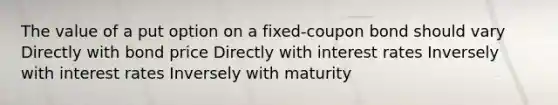 The value of a put option on a fixed-coupon bond should vary Directly with bond price Directly with interest rates Inversely with interest rates Inversely with maturity