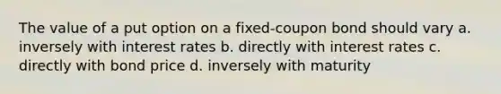 The value of a put option on a fixed-coupon bond should vary a. inversely with interest rates b. directly with interest rates c. directly with bond price d. inversely with maturity