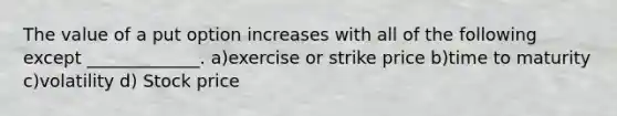 The value of a put option increases with all of the following except _____________. a)exercise or strike price b)time to maturity c)volatility d) Stock price