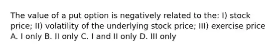 The value of a put option is negatively related to the: I) stock price; II) volatility of the underlying stock price; III) exercise price A. I only B. II only C. I and II only D. III only