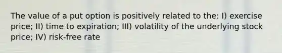 The value of a put option is positively related to the: I) exercise price; II) time to expiration; III) volatility of the underlying stock price; IV) risk-free rate