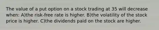 The value of a put option on a stock trading at 35 will decrease when: A)the risk-free rate is higher. B)the volatility of the stock price is higher. C)the dividends paid on the stock are higher.