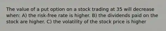 The value of a put option on a stock trading at 35 will decrease when: A) the risk-free rate is higher. B) the dividends paid on the stock are higher. C) the volatility of the stock price is higher