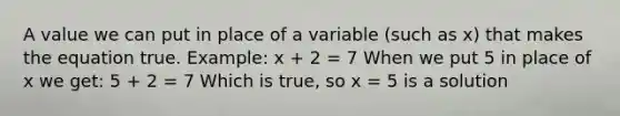 A value we can put in place of a variable (such as x) that makes the equation true. Example: x + 2 = 7 When we put 5 in place of x we get: 5 + 2 = 7 Which is true, so x = 5 is a solution