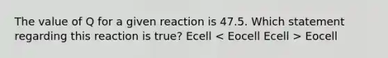 The value of Q for a given reaction is 47.5. Which statement regarding this reaction is true? Ecell Eocell